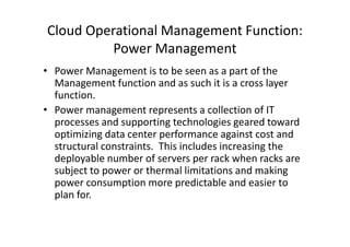 Cloud Operational Management Function:
          Power Management
• Power Management is to be seen as a part of the
  Management function and as such it is a cross layer
  function.
• Power management represents a collection of IT
  processes and supporting technologies geared toward
  optimizing data center performance against cost and
  structural constraints. This includes increasing the
  deployable number of servers per rack when racks are
  subject to power or thermal limitations and making
  power consumption more predictable and easier to
  plan for.
 
