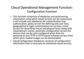 Cloud Operational Management Function:
                Configuration Function
• This function comprises of databases and provisioning
  information using which cloud services can be customized.
  It will include user databases for authentication and
  authorization, policy servers for defining end-user SLAs,
  geographical or legal customizations on services, name
  servers for describing virtual and physical hosts along with
  cloud domain names, automatic configuration servers for
  devices that can be auto configured when they are
  powered on and TFTP or HTTP based software servers from
  where prior loaded images can be downloaded.
• Cloud Configuration Databases comprise of configuration
  information that is necessary to coordinate cloud services.
 