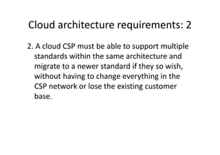 Cloud architecture requirements: 2
2. A cloud CSP must be able to support multiple
  standards within the same architecture and
  migrate to a newer standard if they so wish,
  without having to change everything in the
  CSP network or lose the existing customer
  base.
 