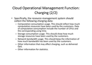 Cloud Operational Management Function:
             Charging (2/2)
• Specifically, the resource management system should
  collect the following charging data:
   – Computation consumption usage. This should reflect how much
     computation resources have been used by the customers. Data
     of computation consumption include the number of CPUs and
     the corresponding using time.
   – Storage consumption usage. This should show how much
     storage resources have been used by the customers.
   – Network bandwidth usage. This should keep the information of
     how much bandwidth has been used by the customers.
   – Other information that may affect charging, such as delivered
     QoS.
   – Other information for statistics.
 