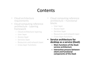 Contents
• Cloud architecture                 • Cloud computing reference
  requirements                         architecture – Functional
• Cloud computing reference            blocks
  architecture - Layering               –   User layer
  framework                             –   Access layer
   –   Cloud architecture layering      –   Services layer
   –   User layer                       –   Resources and network layer
   –   Access layer                     –   Cross-layer functions
   –   Services layer                • Service architecture for
   –   Resources and network layer     desktop as a service (DaaS)
   –   Cross-layer functions            – Main functions of the DaaS
                                          service architecture
                                        – Interaction process between
                                          client and functional
                                          components of the DaaS
 
