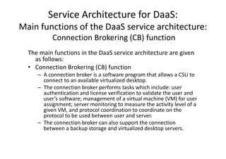 Service Architecture for DaaS:
Main functions of the DaaS service architecture:
           Connection Brokering (CB) function
  The main functions in the DaaS service architecture are given
    as follows:
  • Connection Brokering (CB) function
     – A connection broker is a software program that allows a CSU to
       connect to an available virtualized desktop.
     – The connection broker performs tasks which include: user
       authentication and license verification to validate the user and
       user’s software; management of a virtual machine (VM) for user
       assignment; server monitoring to measure the activity level of a
       given VM, and protocol coordination to coordinate on the
       protocol to be used between user and server.
     – The connection broker can also support the connection
       between a backup storage and virtualized desktop servers.
 