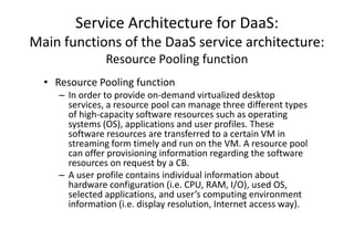 Service Architecture for DaaS:
Main functions of the DaaS service architecture:
                Resource Pooling function
  • Resource Pooling function
     – In order to provide on-demand virtualized desktop
       services, a resource pool can manage three different types
       of high-capacity software resources such as operating
       systems (OS), applications and user profiles. These
       software resources are transferred to a certain VM in
       streaming form timely and run on the VM. A resource pool
       can offer provisioning information regarding the software
       resources on request by a CB.
     – A user profile contains individual information about
       hardware configuration (i.e. CPU, RAM, I/O), used OS,
       selected applications, and user’s computing environment
       information (i.e. display resolution, Internet access way).
 