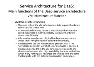 Service Architecture for DaaS:
Main functions of the DaaS service architecture
                VM Infrastructure function
 • VM Infrastructure function
    – The main role of the VM infrastructure is to support hardware
      resources and create VMs.
    – In a virtualized desktop server, a virtualization functionality
      called hypervisor is highly necessary to employ hardware
      resources efficiently.
    – A hypervisor can abstract physical hardware resources and
      assign them to higher level of software dynamically.
    – Consequently, the VM infrastructure provides VMs – the
      “virtualized desktops”- on which user’s software is operated.
    – It is recommended that the VM Infrastructure consists of a
      cluster environment with high availability features, and within
      which many running VM instances are created from the same
      VM template with pre-defined configuration parameters.
 