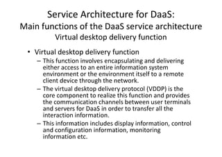 Service Architecture for DaaS:
Main functions of the DaaS service architecture
          Virtual desktop delivery function
 • Virtual desktop delivery function
    – This function involves encapsulating and delivering
      either access to an entire information system
      environment or the environment itself to a remote
      client device through the network.
    – The virtual desktop delivery protocol (VDDP) is the
      core component to realize this function and provides
      the communication channels between user terminals
      and servers for DaaS in order to transfer all the
      interaction information.
    – This information includes display information, control
      and configuration information, monitoring
      information etc.
 