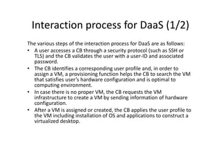 Interaction process for DaaS (1/2)
The various steps of the interaction process for DaaS are as follows:
• A user accesses a CB through a security protocol (such as SSH or
  TLS) and the CB validates the user with a user-ID and associated
  password.
• The CB identifies a corresponding user profile and, in order to
  assign a VM, a provisioning function helps the CB to search the VM
  that satisfies user’s hardware configuration and is optimal to
  computing environment.
• In case there is no proper VM, the CB requests the VM
  infrastructure to create a VM by sending information of hardware
  configuration.
• After a VM is assigned or created, the CB applies the user profile to
  the VM including installation of OS and applications to construct a
  virtualized desktop.
 