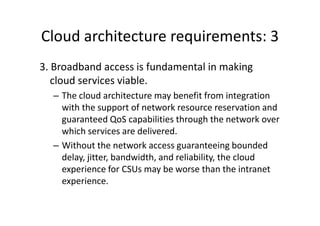 Cloud architecture requirements: 3
3. Broadband access is fundamental in making
   cloud services viable.
  – The cloud architecture may benefit from integration
    with the support of network resource reservation and
    guaranteed QoS capabilities through the network over
    which services are delivered.
  – Without the network access guaranteeing bounded
    delay, jitter, bandwidth, and reliability, the cloud
    experience for CSUs may be worse than the intranet
    experience.
 