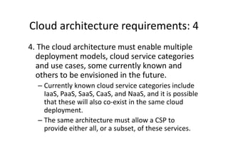 Cloud architecture requirements: 4
4. The cloud architecture must enable multiple
  deployment models, cloud service categories
  and use cases, some currently known and
  others to be envisioned in the future.
  – Currently known cloud service categories include
    IaaS, PaaS, SaaS, CaaS, and NaaS, and it is possible
    that these will also co-exist in the same cloud
    deployment.
  – The same architecture must allow a CSP to
    provide either all, or a subset, of these services.
 