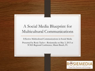 A Social Media Blueprint for
Multicultural Communications
Effective Multicultural Communications in Social Media
Presented by Rosie Taylor – Rosiemedia on May 3, 2013 at
3CMA Regional Conference, Miami Beach, FL
 