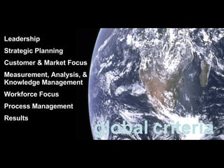 Leadership Strategic Planning Customer & Market Focus Measurement, Analysis, & Knowledge Management Workforce Focus Process Management Results global criteria 