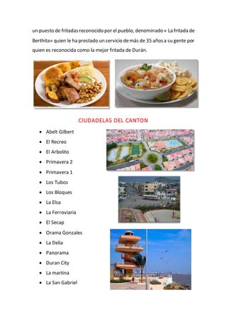 un puesto de fritadasreconocido por el pueblo, denominado « La fritada de
Berthita» quien le ha prestado un servicio demás de 35 añosa su gente por
quien es reconocida como la mejor fritada de Durán.
CIUDADELAS DEL CANTON
 Abelt Gilbert
 El Recreo
 El Arbolito
 Primavera 2
 Primavera 1
 Los Tubos
 Los Bloques
 La Elsa
 La Ferroviaria
 El Secap
 Orama Gonzales
 La Delia
 Panorama
 Duran City
 La martina
 La San Gabriel
 