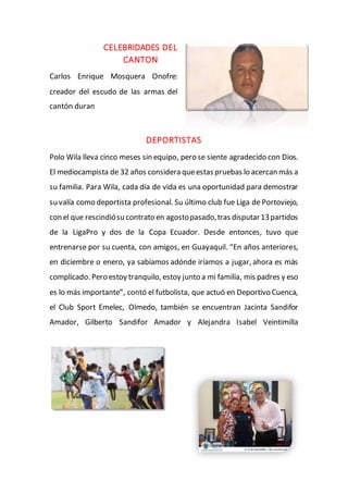 CELEBRIDADES DEL
CANTON
Carlos Enrique Mosquera Onofre:
creador del escudo de las armas del
cantón duran
DEPORTISTAS
Polo Wila lleva cinco meses sin equipo, pero se siente agradecido con Dios.
El mediocampista de 32 años considera queestas pruebas lo acercan más a
su familia. Para Wila, cada día de vida es una oportunidad para demostrar
su valía como deportista profesional. Su último club fue Liga de Portoviejo,
con el que rescindiósu contrato en agostopasado,tras disputar13partidos
de la LigaPro y dos de la Copa Ecuador. Desde entonces, tuvo que
entrenarse por su cuenta, con amigos, en Guayaquil. “En años anteriores,
en diciembre o enero, ya sabíamos adónde iríamos a jugar, ahora es más
complicado. Pero estoy tranquilo, estoy junto a mi familia, mis padres y eso
es lo más importante”, contó el futbolista, que actuó en Deportivo Cuenca,
el Club Sport Emelec, Olmedo, también se encuentran Jacinta Sandifor
Amador, Gilberto Sandifor Amador y Alejandra Isabel Veintimilla
 