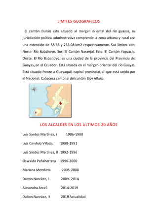 LIMITES GEOGRAFICOS
El cantón Durán este situado al margen oriental del río guayas, su
jurisdicción política administrativa comprende la zona urbana y rural con
una extensión de 58,65 y 253,08 km2 respectivamente. Sus límites son:
Norte: Río Babahoyo. Sur: El Cantón Naranjal. Este: El Cantón Yaguachi.
Oeste: El Río Babahoyo. es una ciudad de la provincia del Provincia del
Guayas, en el Ecuador. Está situada en el margen oriental del río Guayas.
Está situado frente a Guayaquil, capital provincial, al que está unido por
el Nacional. Cabecera cantonal del cantón Eloy Alfaro.
LOS ALCALDES EN LOS ULTIMOS 20 AÑOS
Luis Santos Martínez, I 1986-1988
Luis Candelo Villacís 1988-1991
Luis Santos Martínez, Il 1992-1996
Oswaldo Peñaherrera 1996-2000
Mariana Mendieta 2005-2008
Dalton Narváez, I 2009- 2014
Alexandra Arce5 2014-2019
Dalton Narváez, II 2019 Actualidad
 