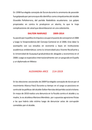 En 1998 fue elegida concejala de Duran durante la ceremonia de posesión
fuegolpeada por personaqueella identifico como simpatizantesdel alcalde
Oswaldo Peñaherrera, del partido Rodoldista ecuatoriano. Los golpes
propiciados en contra le produjeron un aborto, lo que le trajo
complicaciones de salud que desembocaron en una colostomía.
DALTON NARVAEZ 2009-2014
Su pasiónpor la política lo impulso a ocuparel puesto deconcejalen el 2004
y luego la Vicepresidencia del Concejo Cantonal en el 2006. Esta labor la
acompaño con sus estudios en economía y leyes en instituciones
académicas emblemáticas como la Universidad Laica Vicente Rocafuerte y
la Universidad de Guayaquil graduándosede abogado y economista en el
2008. Luego se especializo internacionalmente con un posgrado en España
y un diplomado en México
ALEXANDRA ARCE 214-2019
En las elecciones seccionales de 2009 fueelegida concejala de duran por el
movimiento Alianza Pais2 Durante su tiempo en el cargo se posiciono en
contrade laspolíticas delalcalde Dalton Narváezdelpartido socialcristiano.
En mayo de 2010 realizo una denuncia en la fiscalía contra el alcalde y su
madre, la ex alcaldesa Mariana Mendieta. por supuestas agresiones físicas
a las que habría sido victima luego de denunciar actos de corrupción
cometidos por el alcalde.
 