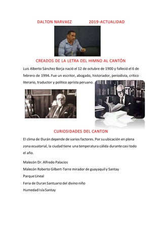 DALTON NARVAEZ 2019-ACTUALIDAD
CREADOS DE LA LETRA DEL HIMNO AL CANTÓN
Luis Alberto Sánchez Borja nació el 12 de octubre de 1900 y falleció el 6 de
febrero de 1994. Fue un escritor, abogado, historiador, periodista, crítico
literario, traductor y político aprista peruano.
CURIOSIDADES DEL CANTON
El clima de Durán depende de varios factores. Por su ubicación en plena
zona ecuatorial, la ciudad tiene una temperatura cálida durantecasi todo
el año.
Malecón Dr. Alfredo Palacios
Malecón Roberto Gilbert-Torre mirador de guayaquily Santay
ParqueLineal
Feria de Duran Santuario del divino niño
Humedad Isla Santay
 