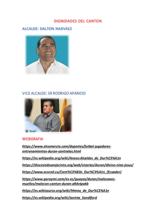 DIGNIDADES DEL CANTON
ALCALDE: DALTON NARVÁEZ
VICE ALCALDE: SR RODRIGO APARICIO
WEBGRAFIA
https://www.elcomercio.com/deportes/futbol-jugadores-
entrenamientos-duran-contratos.html
https://es.wikipedia.org/wiki/Anexo:Alcaldes_de_Dur%C3%A1n
https://diocesisdesanjacinto.org/web/vicarias/duran/divino-nino-jesus/
https://www.ecured.cu/Cant%C3%B3n_Dur%C3%A1n_(Ecuador)
https://www.goraymi.com/es-ec/guayas/duran/malecones-
muelles/malecon-canton-duran-a9dvtpakb
https://es.wikisource.org/wiki/Himno_de_Dur%C3%A1n
https://es.wikipedia.org/wiki/Jacinta_Sandiford
 