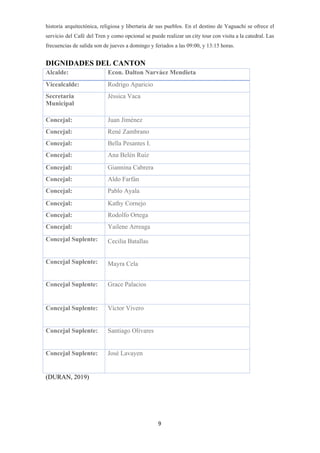 historia arquitectónica, religiosa y libertaria de sus pueblos. En el destino de Yaguachi se ofrece el
servicio del Café del Tren y como opcional se puede realizar un city tour con visita a la catedral. Las
frecuencias de salida son de jueves a domingo y feriados a las 09:00, y 13:15 horas.
DIGNIDADES DEL CANTON
(DURAN, 2019)
9
Alcalde: Econ. Dalton Narváez Mendieta
Vicealcalde: Rodrigo Aparicio
Secretaria
Municipal
Jéssica Vaca
Concejal: Juan Jiménez
Concejal: René Zambrano
Concejal: Bella Pesantes I.
Concejal: Ana Belén Ruiz
Concejal: Giannina Cabrera
Concejal: Aldo Farfán
Concejal: Pablo Ayala
Concejal: Kathy Cornejo
Concejal: Rodolfo Ortega
Concejal: Yailene Arreaga
Concejal Suplente: Cecilia Batallas
Concejal Suplente: Mayra Cela
Concejal Suplente: Grace Palacios
Concejal Suplente: Víctor Vivero
Concejal Suplente: Santiago Olivares
Concejal Suplente: José Lavayen
 