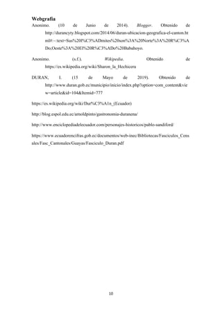 Webgrafía
Anonimo. (10 de Junio de 2014). ​Blogger​. Obtenido de
http://durancyty.blogspot.com/2014/06/duran-ubicacion-geografica-el-canton.ht
ml#:~:text=Sus%20l%C3%ADmites%20son%3A%20Norte%3A%20R%C3%A
Do,Oeste%3A%20El%20R%C3%ADo%20Babahoyo.
Anonimo. (s.f.). ​Wikipedia​. Obtenido de
https://es.wikipedia.org/wiki/Sharon_la_Hechicera
DURAN, I. (15 de Mayo de 2019). Obtenido de
http://www.duran.gob.ec/municipio/inicio/index.php?option=com_content&vie
w=article&id=104&Itemid=777
https://es.wikipedia.org/wiki/Dur%C3%A1n_(Ecuador)
http://blog.espol.edu.ec/arnoldpinto/gastronomia-duranena/
http://www.enciclopediadelecuador.com/personajes-historicos/pablo-sandiford/
https://www.ecuadorencifras.gob.ec/documentos/web-inec/Bibliotecas/Fasciculos_Cens
ales/Fasc_Cantonales/Guayas/Fasciculo_Duran.pdf
10
 