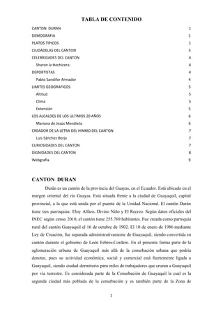 TABLA DE CONTENIDO
CANTON DURAN 1
DEMOGRAFIA 1
PLATOS TIPICOS 1
CIUDADELAS DEL CANTON 3
CELEBRIDADES DEL CANTON 4
Sharon la Hechicera: 4
DEPORTISTAS 4
Pablo Sandifor Armador 4
LIMITES GEOGRAFICOS 5
Altitud 5
Clima 5
Extensión 5
LOS ALCALDES DE LOS ULTIMOS 20 AÑOS 6
Mariana de Jesús Mendieta 6
CREADOR DE LA LETRA DEL HINMO DEL CANTON 7
Luis Sánchez Borja 7
CURIOSIDADES DEL CANTON 7
DIGNIDADES DEL CANTON 8
Webgrafía 9
CANTON DURAN
Durán es un cantón de la provincia del Guayas, en el Ecuador. Está ubicado en el
margen oriental del río Guayas. Está situada frente a la ciudad de Guayaquil, capital
provincial, a la que está unida por el puente de la Unidad Nacional. El cantón Durán
tiene tres parroquias: Eloy Alfaro, Divino Niño y El Recreo. Según datos oficiales del
INEC según censo 2010, el cantón tiene 255.769 habitantes. Fue creada como parroquia
rural del cantón Guayaquil el 16 de octubre de 1902. El 10 de enero de 1986 mediante
Ley de Creación, fue separada administrativamente de Guayaquil, siendo convertida en
cantón durante el gobierno de León Febres-Cordero. ​En el presente forma parte de la
aglomeración urbana de Guayaquil más allá de la conurbación urbana que podría
denotar, pues su actividad económica, social y comercial está fuertemente ligada a
Guayaquil, siendo ciudad dormitorio para miles de trabajadores que cruzan a Guayaquil
por vía terrestre. Es considerada parte de la Conurbación de Guayaquil la cual es la
segunda ciudad más poblada de la conurbación y es también parte de la Zona de
1
 