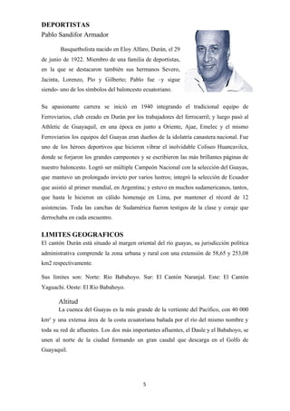 DEPORTISTAS
Pablo Sandifor Armador
Basquetbolista nacido en Eloy Alfaro, Durán, el 29
de junio de 1922. Miembro de una familia de deportistas,
en la que se destacaron también sus hermanos Severo,
Jacinta, Lorenzo, Pío y Gilberto; Pablo fue –y sigue
siendo- uno de los símbolos del baloncesto ecuatoriano.
Su apasionante carrera se inició en 1940 integrando el tradicional equipo de
Ferroviarios, club creado en Durán por los trabajadores del ferrocarril; y luego pasó al
Athletic de Guayaquil, en una época en junto a Oriente, Ajae, Emelec y el mismo
Ferroviarios los equipos del Guayas eran dueños de la idolatría canastera nacional. Fue
uno de los héroes deportivos que hicieron vibrar el inolvidable Coliseo Huancavilca,
donde se forjaron los grandes campeones y se escribieron las más brillantes páginas de
nuestro baloncesto. Logró ser múltiple Campeón Nacional con la selección del Guayas,
que mantuvo un prolongado invicto por varios lustros; integró la selección de Ecuador
que asistió al primer mundial, en Argentina; y estuvo en muchos sudamericanos, tantos,
que hasta le hicieron un cálido homenaje en Lima, por mantener el récord de 12
asistencias. Toda las canchas de Sudamérica fueron testigos de la clase y coraje que
derrochaba en cada encuentro.
LIMITES GEOGRAFICOS
El cantón Durán está situado al margen oriental del río guayas, su jurisdicción política
administrativa comprende la zona urbana y rural con una extensión de 58,65 y 253,08
km2 respectivamente.
Sus límites son: Norte: Río Babahoyo. Sur: El Cantón Naranjal. Este: El Cantón
Yaguachi. Oeste: El Río Babahoyo.
Altitud
La cuenca del Guayas es la más grande de la vertiente del Pacífico, con 40 000
km² y una extensa área de la costa ecuatoriana bañada por el río del mismo nombre y
toda su red de afluentes. Los dos más importantes afluentes, el Daule y el Babahoyo, se
unen al norte de la ciudad formando un gran caudal que descarga en el Golfo de
Guayaquil.
5
 
