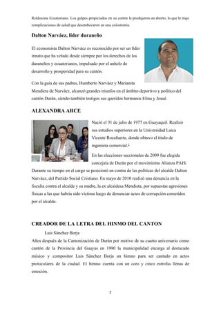 Roldosista Ecuatoriano​. Los golpes propiciados en su contra le produjeron un aborto, lo que le trajo
complicaciones de salud que desembocaron en una ​colostomía​.
Dalton Narváez, líder duraneño
El economista Dalton Narváez es reconocido por ser un líder
innato que ha velado desde siempre por los derechos de los
duraneños y ecuatorianos, impulsado por el anhelo de
desarrollo y prosperidad para su cantón.
Con la guía de sus padres, Humberto Narváez y Marianita
Mendieta de Narváez, alcanzó grandes triunfos en el ámbito deportivo y político del
cantón Durán, siendo también testigos sus queridos hermanos Elina y Josué​.
ALEXANDRA ARCE
Nació el 31 de julio de 1977 en ​Guayaquil​. Realizó
sus estudios superiores en la ​Universidad Laica
Vicente Rocafuerte​, donde obtuvo el título de
ingeniera comercial.​1​
​
En las ​elecciones seccionales de 2009​ fue elegida
concejala de ​Durán​ por el movimiento ​Alianza PAIS​.
Durante su tiempo en el cargo se posicionó en contra de las políticas del alcalde ​Dalton
Narváez​, del ​Partido Social Cristiano​. En mayo de 2010 realizó una denuncia en la
fiscalía contra el alcalde y su madre, la ex alcaldesa Mendieta, por supuestas agresiones
físicas a las que habría sido víctima luego de denunciar actos de corrupción cometidos
por el alcalde.
CREADOR DE LA LETRA DEL HINMO DEL CANTON
Luis Sánchez Borja
Años después de la Cantonización de Durán por motivo de su cuarto aniversario como
cantón de la Provincia del Guayas en 1990 la municipalidad encarga al destacado
músico y compositor Luis Sánchez Borja un himno para ser cantado en actos
protocolares de la ciudad. El himno cuenta con un coro y cinco estrofas llenas de
emoción.
7
 