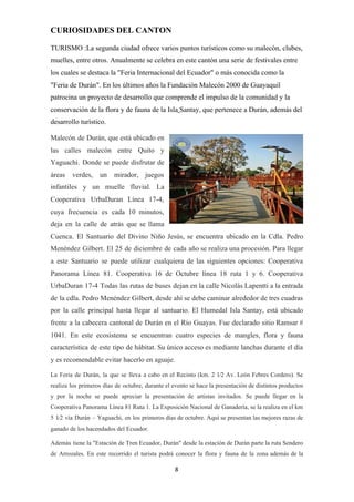 CURIOSIDADES DEL CANTON
TURISMO :La segunda ciudad ofrece varios puntos turísticos como su malecón, clubes,
muelles, entre otros. Anualmente se celebra en este cantón una serie de festivales entre
los cuales se destaca la "Feria Internacional del Ecuador" o más conocida como la
"Feria de Durán". En los últimos años la Fundación Malecón 2000 de Guayaquil
patrocina un proyecto de desarrollo que comprende el impulso de la comunidad y la
conservación de la ​flora​ y de ​fauna​ de la ​Isla​ ​Santay​, que pertenece a Durán, además del
desarrollo turístico.
Malecón de Durán, que está ubicado en
las calles malecón entre Quito y
Yaguachi. Donde se puede disfrutar de
áreas verdes, un mirador, juegos
infantiles y un muelle fluvial. La
Cooperativa UrbaDuran Línea 17-4,
cuya frecuencia es cada 10 minutos,
deja en la calle de atrás que se llama
Cuenca. El Santuario del Divino Niño Jesús, se encuentra ubicado en la Cdla. Pedro
Menéndez Gilbert. El 25 de diciembre de cada año se realiza una procesión. Para llegar
a este Santuario se puede utilizar cualquiera de las siguientes opciones: Cooperativa
Panorama Línea 81. Cooperativa 16 de Octubre línea 18 ruta 1 y 6. Cooperativa
UrbaDuran 17-4 Todas las rutas de buses dejan en la calle Nicolás Lapentti a la entrada
de la cdla. Pedro Menéndez Gilbert, desde ahí se debe caminar alrededor de tres cuadras
por la calle principal hasta llegar al santuario. El Humedal Isla Santay, está ubicado
frente a la cabecera cantonal de Durán en el Río Guayas. Fue declarado sitio Ramsar #
1041. En este ecosistema se encuentran cuatro especies de mangles, flora y fauna
característica de este tipo de hábitat. Su único acceso es mediante lanchas durante el día
y es recomendable evitar hacerlo en aguaje.
La Feria de Durán, la que se lleva a cabo en el Recinto (km. 2 1⁄2 Av. León Febres Cordero). Se
realiza los primeros días de octubre, durante el evento se hace la presentación de distintos productos
y por la noche se puede apreciar la presentación de artistas invitados. Se puede llegar en la
Cooperativa Panorama Línea 81 Ruta 1. La Exposición Nacional de Ganadería, se la realiza en el km
5 1⁄2 vía Durán – Yaguachi, en los primeros días de octubre. Aquí se presentan las mejores razas de
ganado de los hacendados del Ecuador.
Además tiene la "Estación de Tren Ecuador, Durán" desde la estación de Durán parte la ruta Sendero
de Arrozales. En este recorrido el turista podrá conocer la flora y fauna de la zona además de la
8
 
