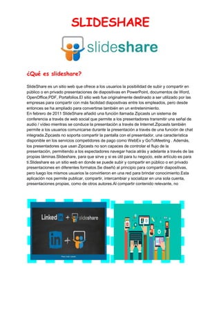 SLIDESHARE 
 
¿Qué es slideshare? 
SlideShare es un sitio web que ofrece a los usuarios la posibilidad de subir y compartir en
público o en privado presentaciones de diapositivas en PowerPoint, documentos de Word,
OpenOffice,PDF, Portafolios.El sitio web fue originalmente destinado a ser utilizado por las
empresas para compartir con más facilidad diapositivas entre los empleados, pero desde
entonces se ha ampliado para convertirse también en un entretenimiento.
En febrero de 2011 SlideShare añadió una función llamada Zipcasts un sistema de
conferencia a través de web social que permite a los presentadores transmitir una señal de
audio / vídeo mientras se conduce la presentación a través de Internet.Zipcasts también
permite a los usuarios comunicarse durante la presentación a través de una función de chat
integrada.Zipcasts no soporta compartir la pantalla con el presentador, una característica
disponible en los servicios competidores de pago como WebEx y GoToMeeting . Además,
los presentadores que usan Zipcasts no son capaces de controlar el flujo de la
presentación, permitiendo a los espectadores navegar hacia atrás y adelante a través de las
propias láminas.Slideshare, para que sirve y si es útil para tu negocio, este artículo es para
ti.Slideshare es un sitio web en donde se puede subir y compartir en público o en privado
presentaciones en diferentes formatos.Se diseñó al principio para compartir diapositivas,
pero luego los mismos usuarios la convirtieron en una red para brindar conocimiento.Esta
aplicación nos permite publicar, compartir, intercambiar y socializar en una sola cuenta,
presentaciones propias, como de otros autores.Al compartir contenido relevante, no
 