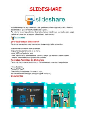 SLIDESHARE 
 
solamente mejoras reputación sino que generas confianza y por supuesto abres la
posibilidad de generar oportunidades de negocio.
Asi mismo, tienes la posibilidad de analizar la información que compartes para luego
mejorar el contenido atrayendo más visitas y participación.
¿Por Qué Utilizar Slideshare?
Dentro de las razones más importantes, te exponemos las siguientes:
Posicionar tu contenido en buscadores
Mejorar el posicionamiento de la marca
Llevar tráfico a la página web
Crear comunidad y seguidores de calidad a traves del contenido desarrollado.
Generar confianza con los potenciales clientes
Formatos Admitidos En Slideshare
Dentro de los formatos admitidos por Slideshare encontramos los siguientes:
Presentaciones
Adobe PDF (.pdf)
OpenOffice Presentation Document (.odp)
Microsoft PowerPoint (.ppt/.pps/.pptx/.ppsx/.pot/.potx)
Documentos
 