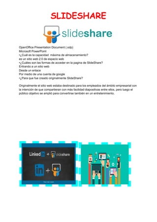 SLIDESHARE 
 
OpenOffice Presentation Document (.odp)
Microsoft PowerPoint
•¿Cuál es la capacidad máxima de almacenamiento?
es un sitio web 2.0 de espacio web
•¿Cuáles son las formas de acceder en la pagina de SlideShare?
Entrando a un sitio web
Desde un enlace
Por medio de una cuenta de google
•¿Para que fue creado originalmente SlideShare?
Originalmente el sitio web estaba destinado para los empleados del ámbito empresarial con
la intención de que compartieran con más facilidad diapositivas entre ellos, pero luego el
público objetivo se amplió para convertirse también en un entretenimiento.
 