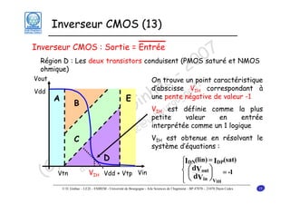 Inverseur CMOS (13)

7 et NMOS
Région D : Les deux transistors conduisent (PMOS0
0 saturé
ohmique)
2
- r
On trouve un point caractéristique
c e
d’abscisse V.f correspondant à
apentegnégative de valeur -1
h go n
une
A
E
B
inV uest définie comme la plus
G petiter valeur en entrée
bo
e @uinterprétée comme un 1 logique
u c
iq nha V est obtenue en résolvant le
in .gi
C
système d’équations :
m que
o iniD
D m
⎧I (lin) = I (sat)
⎪ d
) doV
⎨ ⎛ V ⎞ = -1
C
⎜
⎟
(
⎪ ⎝ dV ⎠
⎩

Inverseur CMOS : Sortie = Entrée

Vout
Vdd

Vgs = Vt

IH

bloqué

IH

IH

DN

Vtn

IH

Vdd + Vtp Vin

DP

out

in VIH

© D. Ginhac – LE2I – ESIREM - Université de Bourgogne - Aile Sciences de l’Ingénieur - BP 47870 – 21078 Dijon Cedex

19

 