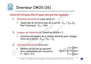 Inverseur CMOS (16)

7
0
0
2

Caractéristiques électriques des portes logiques :
1.

Excursion en sortie (« Logic swing ») :

c e.f
a gn
nh Width » ) :
i u
2. Largeur de transition (« Transition rgo
G la tension d’entrée pour changer
bo
Variation nécessaire de
eV =@Vu- – V
u c
l’état de la sortie :
i q nha
inportesg(Fan out) :
3. Sortance des
. i
ue
om deniportes qui peuvent
q
Nombre
D commandées par une porte :
i
être om
) F = Iout / I’in
d
(C
Amplitude de variation max de la sortie : VLS = VOH-VOL
Pour l’inverseur : VLS = Vdd
r

TW

IH

IL

Iout

I'in

© D. Ginhac – LE2I – ESIREM - Université de Bourgogne - Aile Sciences de l’Ingénieur - BP 47870 – 21078 Dijon Cedex

22

 