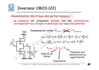 Inverseur CMOS (22)

7
0
La puissance est uniquement dissipée lors des commutations
0
correspondant aux charges et décharges des capacités parasites
2
- r
c = Pe.f + P
Consommation totale :a
P
h gogn
i n ur
G -bo
e @u
)
u c(
i q nha
in .gi P = C .V ².F
om inique
D m
) do
(C

Consommation électrique des portes logiques :

totale

Vdd

statique

dynamique

T
⎞
1 T
1⎛
Pmoy = T ∫0 V IC dt = T ⎜ ∫02 - CL V dV dt + ∫T CL V dV dt ⎟
dt
dt
T

⎝

T

⎠

2

2

V
C V
1 0
Pmoy = T ∫VDD - CL V dV + ∫0 DD CL V dV = L T DD

IC

totale

CL

V

L

dd

Fréquence des
commutations du
signal d’entrée

Capacité de
charge

Alimentation

© D. Ginhac – LE2I – ESIREM - Université de Bourgogne - Aile Sciences de l’Ingénieur - BP 47870 – 21078 Dijon Cedex

28

 