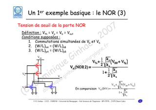 Un 1er exemple basique : le NOR (3)
Tension de seuil de la porte NOR

7
0
0
2

Définition : Vth = Va = Vb = Vout
Conditions supposées :
1. Commutations simultanées de Va et Vb
2. (W/L)nA = (W/L)nB
.fr
3. (W/L)pA = (W/L)pB
ne

u
iq

c
a g
nh rgo
i u
G -bo
e

in .gin
om inique
D m
) do
(C

c@
ha

u

En comparaison

© D. Ginhac – LE2I – ESIREM - Université de Bourgogne - Aile Sciences de l’Ingénieur - BP 47870 – 21078 Dijon Cedex

32

 