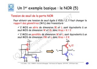 Un 1er exemple basique : le NOR (5)

7 changer le
Pour obtenir une tension de seuil égale à VDD / 2, 0faut
0 il
rapport des géométries (W/L) des transistors
2
- r
2 MOS en série de dimension W et L sont équivalents à un
c =K
seul MOS de dimension W et 2L donc Kres e.f / 2
a gn
nh Wgo L sont équivalents à un
2 MOS en parallèle de dimension
et
iet L doncr Kres = 2 K
G -bou
seul MOS de dimension 2W
e @u
u c
i q nha
k /2
in .gi
om inique
D m
2k
) do
(C

Tension de seuil de la porte NOR

p

n

© D. Ginhac – LE2I – ESIREM - Université de Bourgogne - Aile Sciences de l’Ingénieur - BP 47870 – 21078 Dijon Cedex

34

 