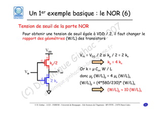 Un 1er exemple basique : le NOR (6)

7 changer le
Pour obtenir une tension de seuil égale à VDD / 2, 0faut
0 il
rapport des géométries (W/L) des transistors
2
- r
c e.f
a gn
V h V / o si k / 2 = 2 k
in = urg 2 k = 4 k
G -bo
k /2
e @u k = µ C W / L
u c Or
iq nha donc µ (W/L) = 4 µ (W/L)
in .gi
m2 k que
(W/L) = (4*580/230)* (W/L)
o i ni
D m
(W/L) ≈ 10 (W/L)
) do
(C

Tension de seuil de la porte NOR

th

DD

p

n

p

p

n

ox

p

n

p

n

n

p

n

p

© D. Ginhac – LE2I – ESIREM - Université de Bourgogne - Aile Sciences de l’Ingénieur - BP 47870 – 21078 Dijon Cedex

n

35

 