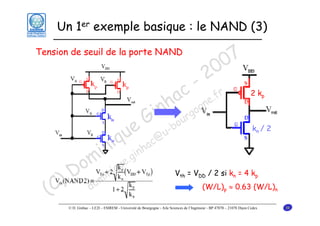 Un 1er exemple basique : le NAND (3)
Tension de seuil de la porte NAND

u
iq

7
0
0
2

- r
c e.f
a gn
nh rgo
i u
G -bo
e

in .gin
om inique
D m
) do
(C

c@
ha

u

2 kp

kn / 2

Vth = VDD / 2 si kn = 4 kp
(W/L)p ≈ 0.63 (W/L)n

© D. Ginhac – LE2I – ESIREM - Université de Bourgogne - Aile Sciences de l’Ingénieur - BP 47870 – 21078 Dijon Cedex

38

 