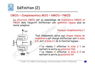 Définition (2)

7 NMOS et
0
La structure CMOS est un assemblage de transistors
0
PMOS dans l’objectif d’effectuer une opération logique plus ou
2
moins complexe
- r
c Pourquoi Complementary ?
a gne.f
nh parce que chaque réseau de
i urgo
Tout simplement,
G est-bchargé d’effectuer soit la mise
o
transistors
e la @u à 1 de la fonction logique :
u c
à 0, soit mise
i q nha
in .gi Le réseau P effectue la mise à 1 en
au potentiel
om inique mettant la sortieeffectue la Vdd à 0 en
Le réseau N
mise
D m mettant la sortie au potentiel 0V
) do
(C

CMOS = Complementary MOS = NMOS + PMOS

© D. Ginhac – LE2I – ESIREM - Université de Bourgogne - Aile Sciences de l’Ingénieur - BP 47870 – 21078 Dijon Cedex

5

 