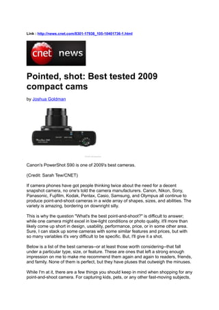 Link : http://news.cnet.com/8301-17938_105-10401736-1.html




Pointed, shot: Best tested 2009
compact cams
by Joshua Goldman




Canon's PowerShot S90 is one of 2009's best cameras.

(Credit: Sarah Tew/CNET)

If camera phones have got people thinking twice about the need for a decent
snapshot camera, no one's told the camera manufacturers. Canon, Nikon, Sony,
Panasonic, Fujifilm, Kodak, Pentax, Casio, Samsung, and Olympus all continue to
produce point-and-shoot cameras in a wide array of shapes, sizes, and abilities. The
variety is amazing, bordering on downright silly.

This is why the question "What's the best point-and-shoot?" is difficult to answer;
while one camera might excel in low-light conditions or photo quality, it'll more than
likely come up short in design, usability, performance, price, or in some other area.
Sure, I can stack up some cameras with some similar features and prices, but with
so many variables it's very difficult to be specific. But, I'll give it a shot.

Below is a list of the best cameras--or at least those worth considering--that fall
under a particular type, size, or feature. These are ones that left a strong enough
impression on me to make me recommend them again and again to readers, friends,
and family. None of them is perfect, but they have pluses that outweigh the minuses.

While I'm at it, there are a few things you should keep in mind when shopping for any
point-and-shoot camera. For capturing kids, pets, or any other fast-moving subjects,
 