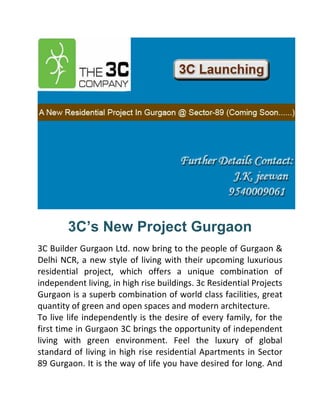 3C’s New Project Gurgaon
3C Builder Gurgaon Ltd. now bring to the people of Gurgaon &
Delhi NCR, a new style of living with their upcoming luxurious
residential project, which offers a unique combination of
independent living, in high rise buildings. 3c Residential Projects
Gurgaon is a superb combination of world class facilities, great
quantity of green and open spaces and modern architecture.
To live life independently is the desire of every family, for the
first time in Gurgaon 3C brings the opportunity of independent
living with green environment. Feel the luxury of global
standard of living in high rise residential Apartments in Sector
89 Gurgaon. It is the way of life you have desired for long. And
 