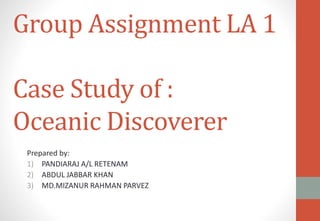 Group Assignment LA 1
Case Study of :
Oceanic Discoverer
Prepared by:
1) PANDIARAJ A/L RETENAM
2) ABDUL JABBAR KHAN
3) MD.MIZANUR RAHMAN PARVEZ
 