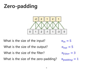Zero-padding
6
What is the size of the input?
What is the size of the output?
What is the size of the filter?
What is the size of the zero-padding?
𝑛𝑖𝑛 = 5
𝑛 𝑜𝑢𝑡 = 5
𝑛 𝑓𝑖𝑙𝑡𝑒𝑟 = 3
𝑛 𝑝𝑎𝑑𝑑𝑖𝑛𝑔 = 1
 