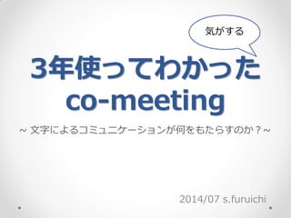 3年使ってわかった
co-meeting
2014/07 s.furuichi
気がする
~ 文字によるコミュニケーションが何をもたらすのか？~
 