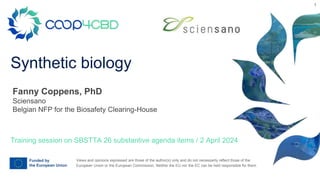 Views and opinions expressed are those of the author(s) only and do not necessarily reflect those of the
European Union or the European Commission. Neither the EU nor the EC can be held responsible for them.
Synthetic biology
Training session on SBSTTA 26 substantive agenda items / 2 April 2024
Fanny Coppens, PhD
Sciensano
Belgian NFP for the Biosafety Clearing-House
1
 