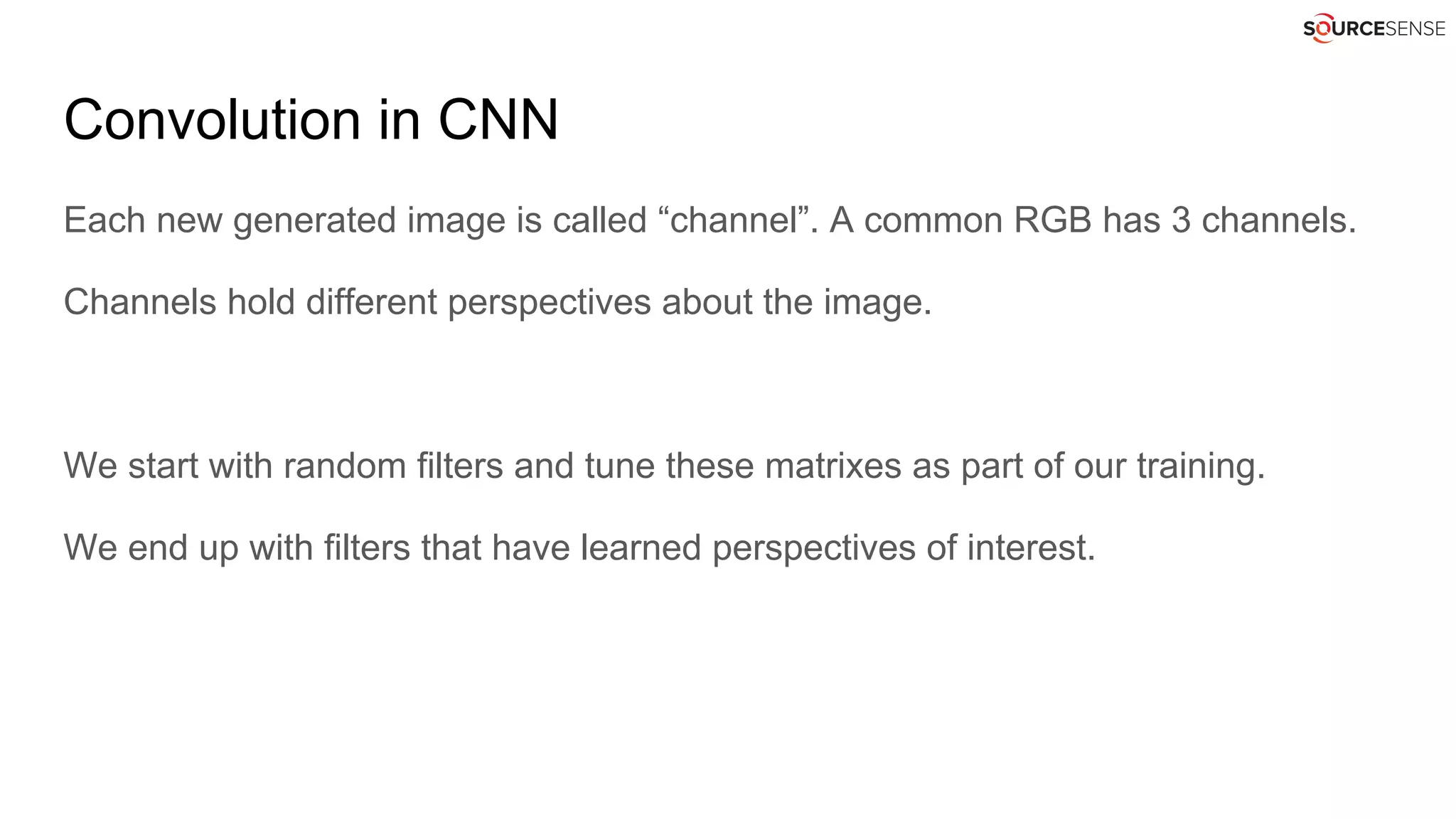 Convolution in CNN
Each new generated image is called “channel”. A common RGB has 3 channels.
Channels hold different perspectives about the image.
We start with random filters and tune these matrixes as part of our training.
We end up with filters that have learned perspectives of interest.
 