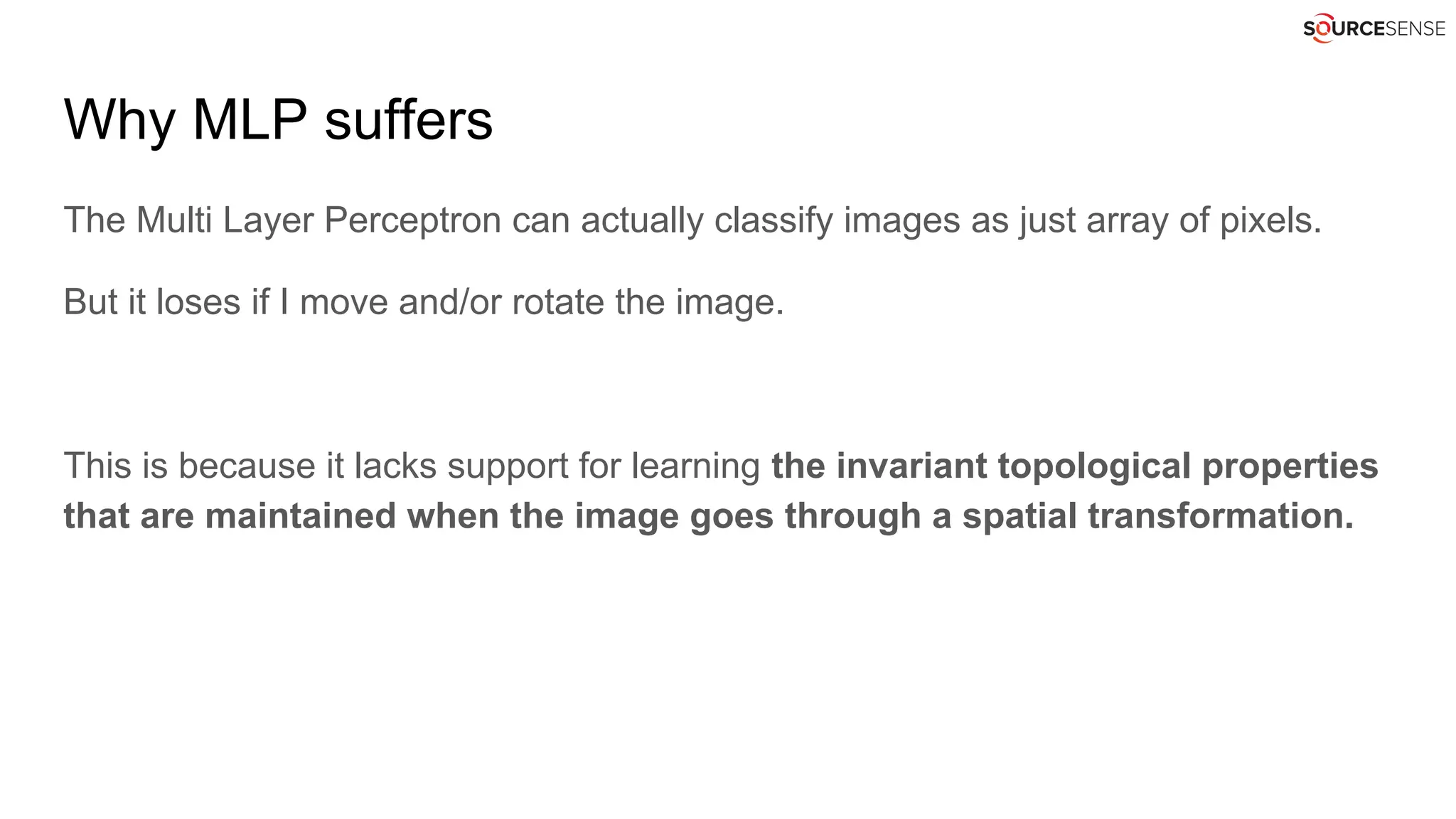 Why MLP suffers
The Multi Layer Perceptron can actually classify images as just array of pixels.
But it loses if I move and/or rotate the image.
This is because it lacks support for learning the invariant topological properties
that are maintained when the image goes through a spatial transformation.
 