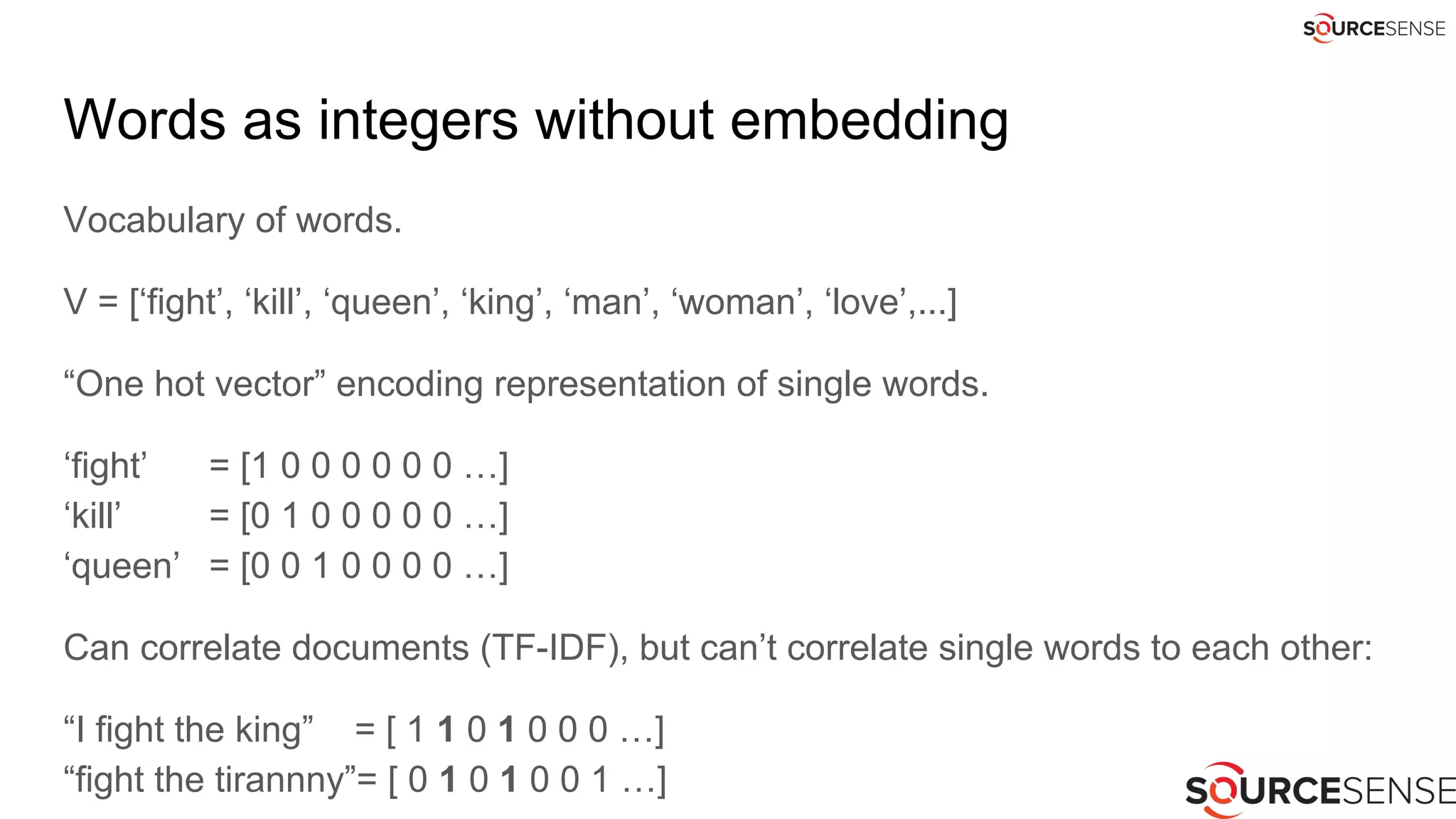 Words as integers without embedding
Vocabulary of words.
V = [‘fight’, ‘kill’, ‘queen’, ‘king’, ‘man’, ‘woman’, ‘love’,...]
“One hot vector” encoding representation of single words.
‘fight’ = [1 0 0 0 0 0 0 …]
‘kill’ = [0 1 0 0 0 0 0 …]
‘queen’ = [0 0 1 0 0 0 0 …]
Can correlate documents (TF-IDF), but can’t correlate single words to each other:
“I fight the king” = [ 1 1 0 1 0 0 0 …]
“fight the tirannny”= [ 0 1 0 1 0 0 1 …]
 