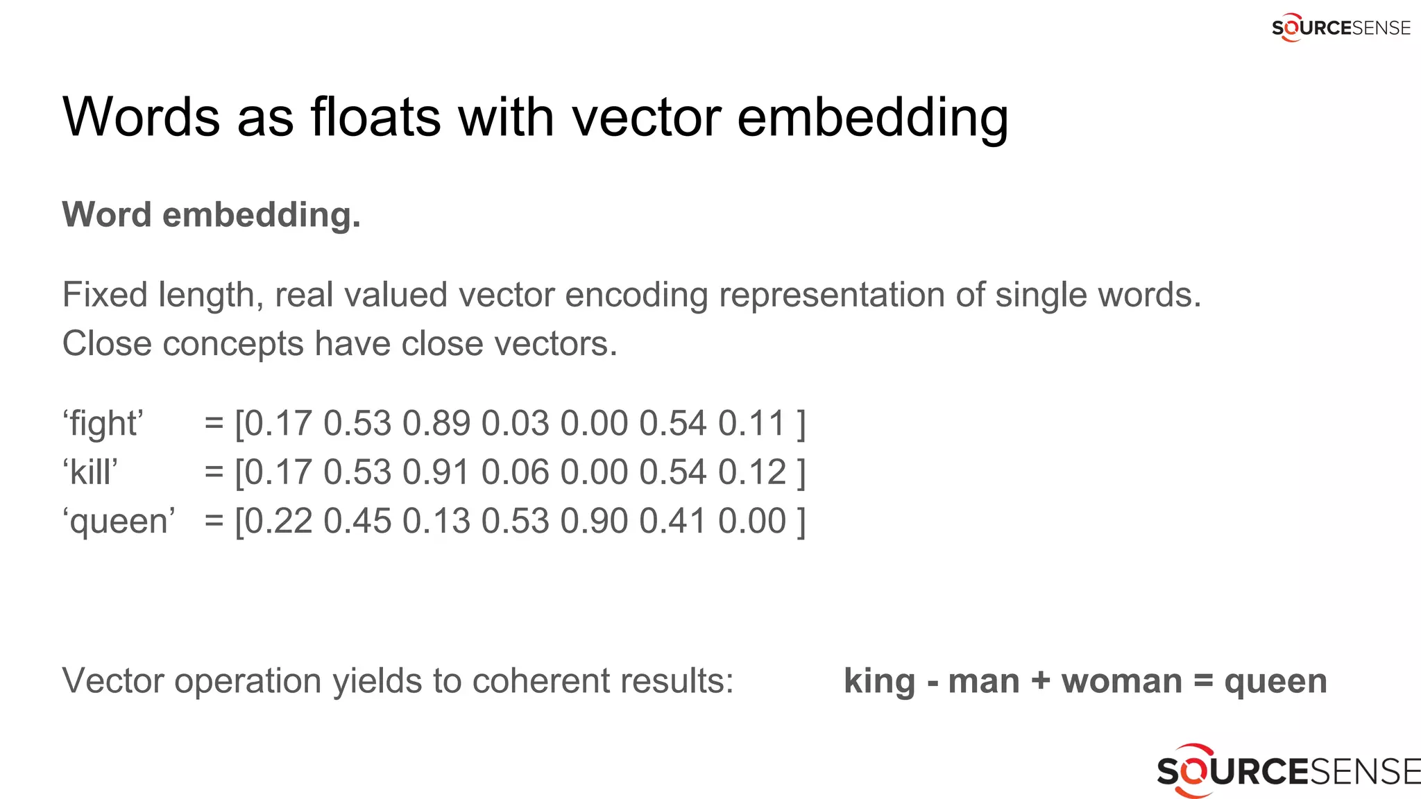 Words as floats with vector embedding
Word embedding.
Fixed length, real valued vector encoding representation of single words.
Close concepts have close vectors.
‘fight’ = [0.17 0.53 0.89 0.03 0.00 0.54 0.11 ]
‘kill’ = [0.17 0.53 0.91 0.06 0.00 0.54 0.12 ]
‘queen’ = [0.22 0.45 0.13 0.53 0.90 0.41 0.00 ]
Vector operation yields to coherent results: king - man + woman = queen
 