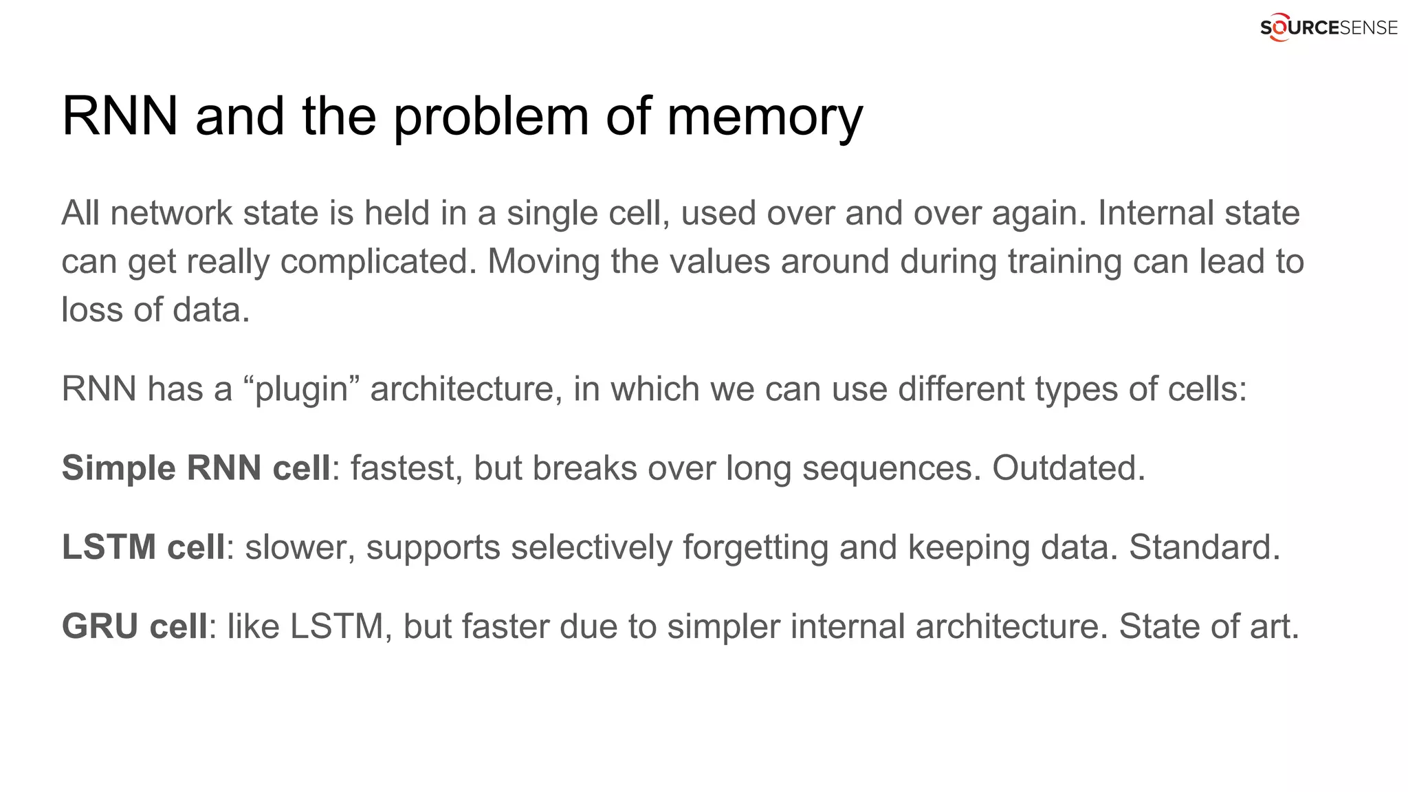 RNN and the problem of memory
All network state is held in a single cell, used over and over again. Internal state
can get really complicated. Moving the values around during training can lead to
loss of data.
RNN has a “plugin” architecture, in which we can use different types of cells:
Simple RNN cell: fastest, but breaks over long sequences. Outdated.
LSTM cell: slower, supports selectively forgetting and keeping data. Standard.
GRU cell: like LSTM, but faster due to simpler internal architecture. State of art.
 