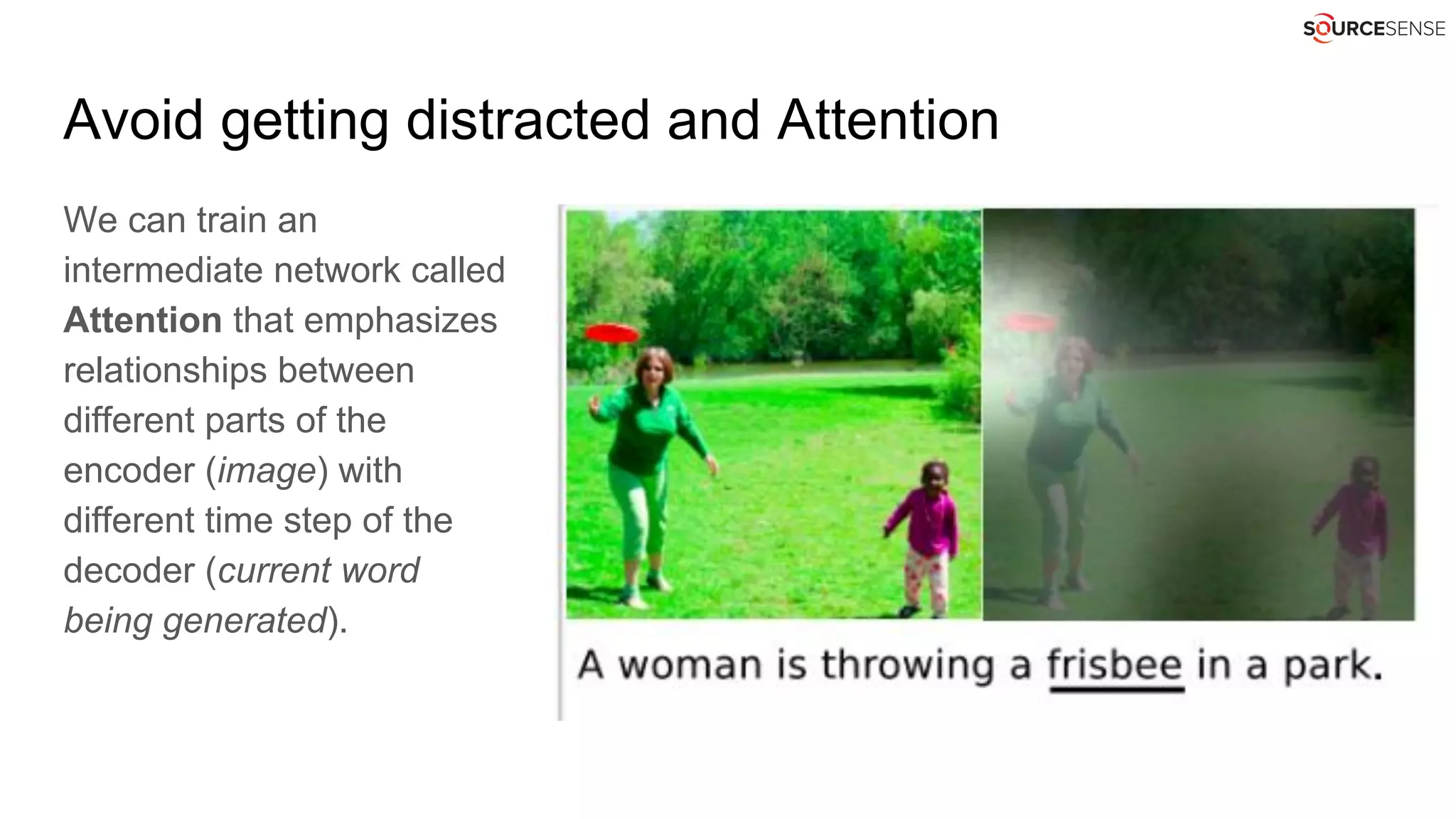 Avoid getting distracted and Attention
We can train an
intermediate network called
Attention that emphasizes
relationships between
different parts of the
encoder (image) with
different time step of the
decoder (current word
being generated).
 