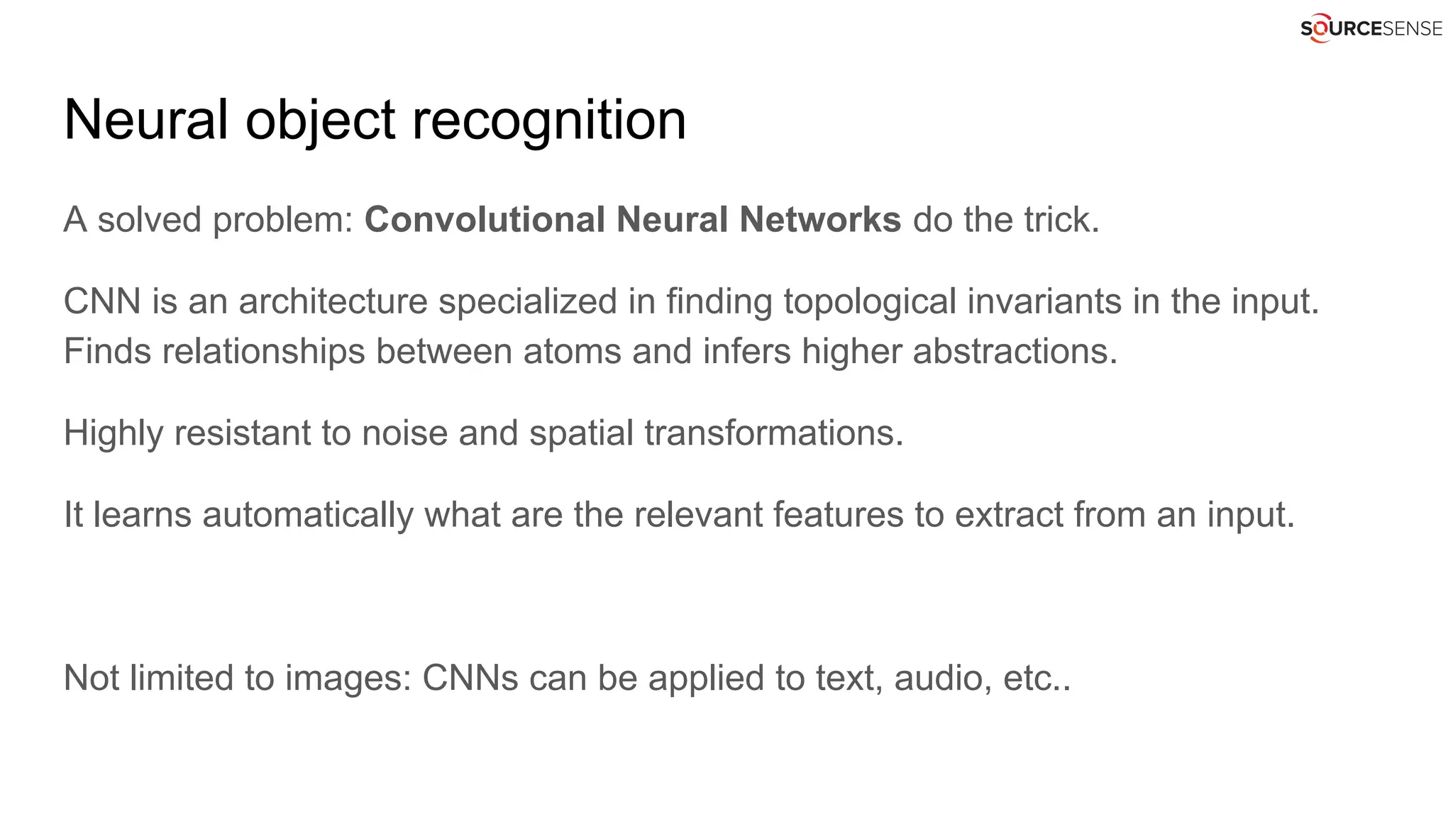 Neural object recognition
A solved problem: Convolutional Neural Networks do the trick.
CNN is an architecture specialized in finding topological invariants in the input.
Finds relationships between atoms and infers higher abstractions.
Highly resistant to noise and spatial transformations.
It learns automatically what are the relevant features to extract from an input.
Not limited to images: CNNs can be applied to text, audio, etc..
 